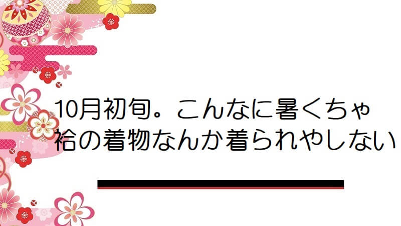 10月初旬。こんなに暑くちゃ袷の着物なんか着られやしない