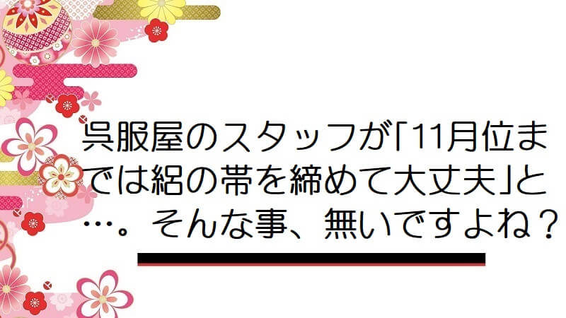 呉服屋のスタッフが｢11月位までは絽の帯を締めて大丈夫｣と…。そんな事、無いですよね？