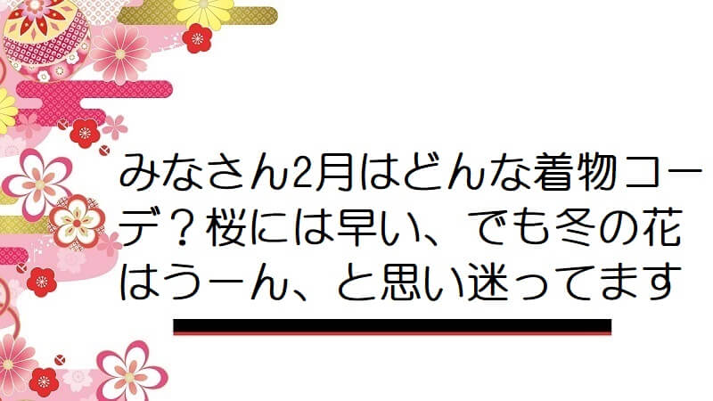 みなさん2月はどんな着物コーデ？桜には早い、でも冬の花はうーん、と思い迷ってます