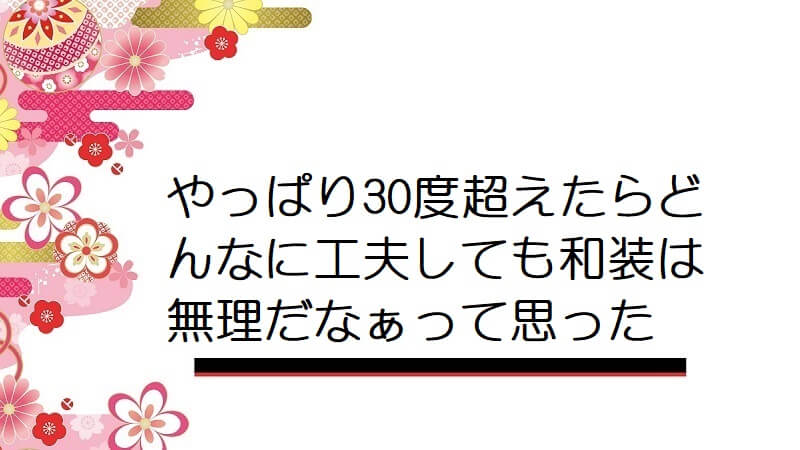 やっぱり30度超えたらどんなに工夫しても和装は無理だなぁって思った