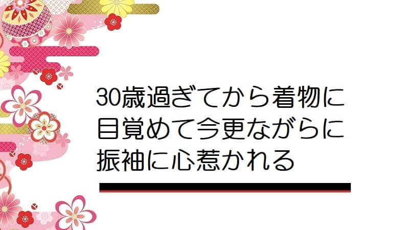 30歳過ぎてから着物に目覚めて今更ながらに振袖に心惹かれる