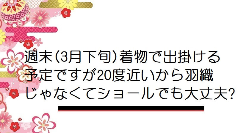 週末(3月下旬)着物で出掛ける予定ですが20度近いから羽織じゃなくてショールでも大丈夫?