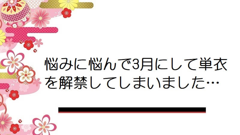 悩みに悩んで3月にして単衣を解禁してしまいました…