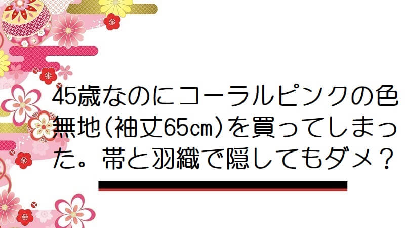 45歳なのにコーラルピンクの色無地(袖丈65㎝)を買ってしまった。帯と羽織で隠してもダメ？