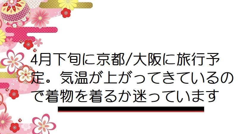 4月下旬に京都/大阪に旅行予定。気温が上がってきているので着物を着るか迷っています