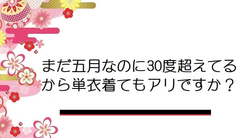 まだ五月なのに30度超えてるから単衣着てもアリですか？