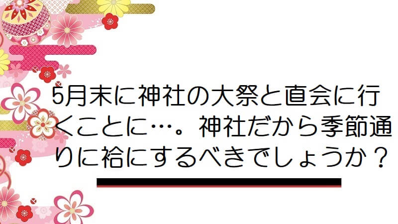 5月末に神社の大祭と直会に行くことに…。神社だから季節通りに袷にするべきでしょうか？