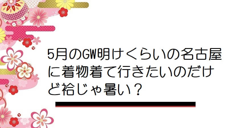 5月のGW明けくらいの名古屋に着物着て行きたいのだけど袷じゃ暑い？