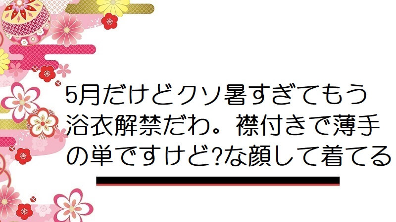 5月だけどクソ暑すぎてもう浴衣解禁だわ。襟付きで薄手の単ですけど?な顔して着てる