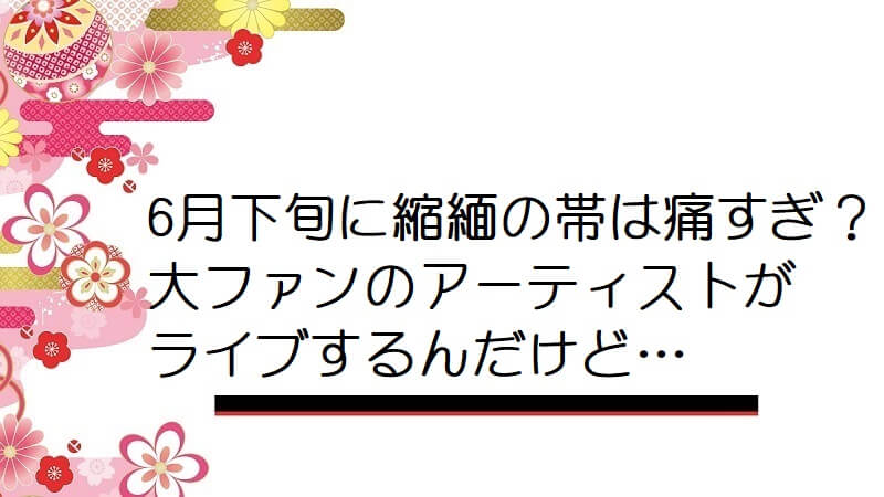 6月下旬に縮緬の帯は痛すぎ？大ファンのアーティストがライブするんだけど…