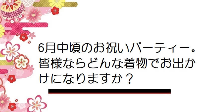 6月中頃のお祝いパーティー。皆様ならどんな着物でお出かけになりますか？