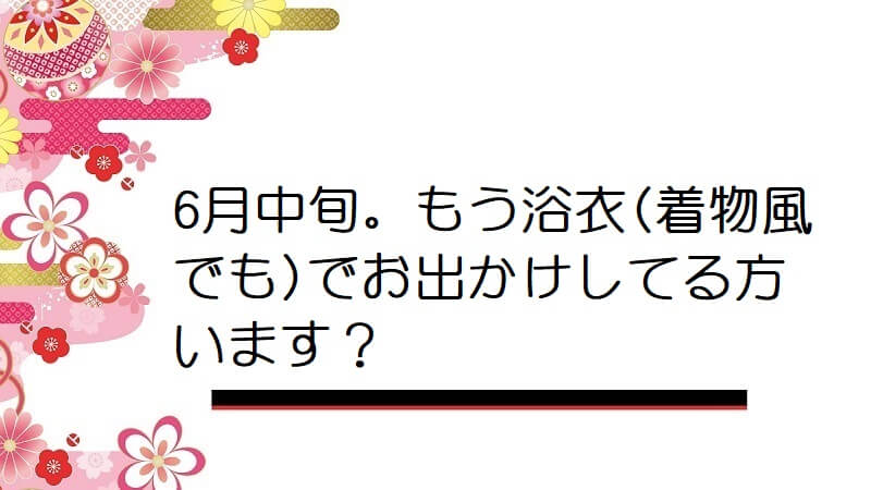 6月中旬。もう浴衣(着物風でも)でお出かけしてる方います？