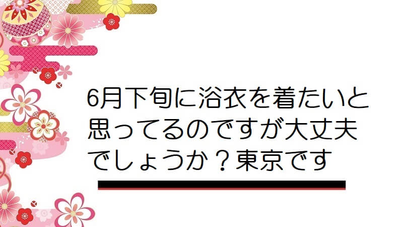 6月下旬に浴衣を着たいと思ってるのですが大丈夫でしょうか？東京です