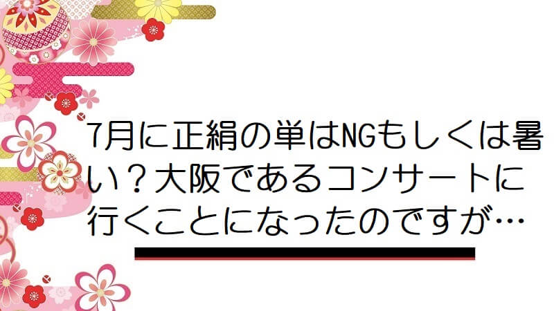 7月に正絹の単はNGもしくは暑い？大阪であるコンサートに行くことになったのですが…