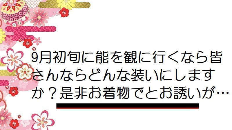 9月初旬に能を観に行くなら皆さんならどんな装いにしますか？是非お着物でとお誘いが…