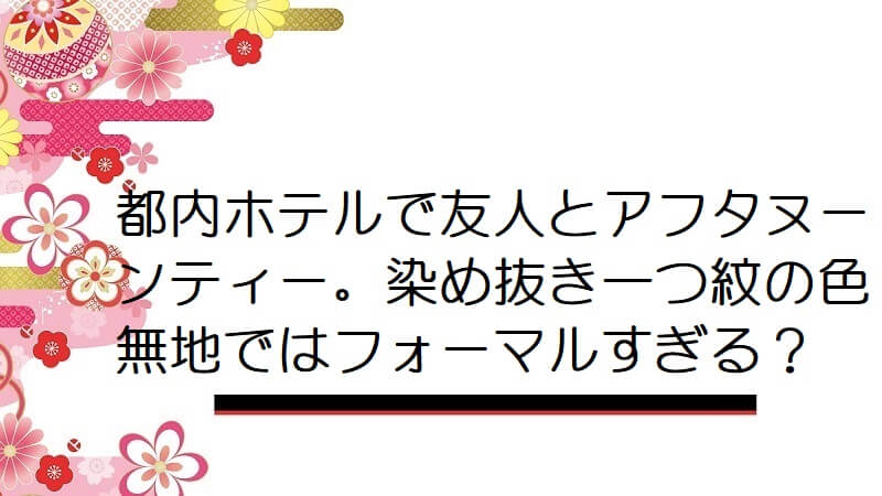 都内ホテルで友人とアフタヌーンティー。染め抜き一つ紋の色無地ではフォーマルすぎる？