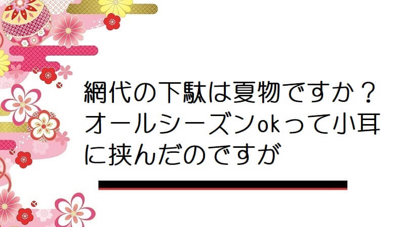 網代の下駄は夏物ですか？オールシーズンokって小耳に挟んだのですが