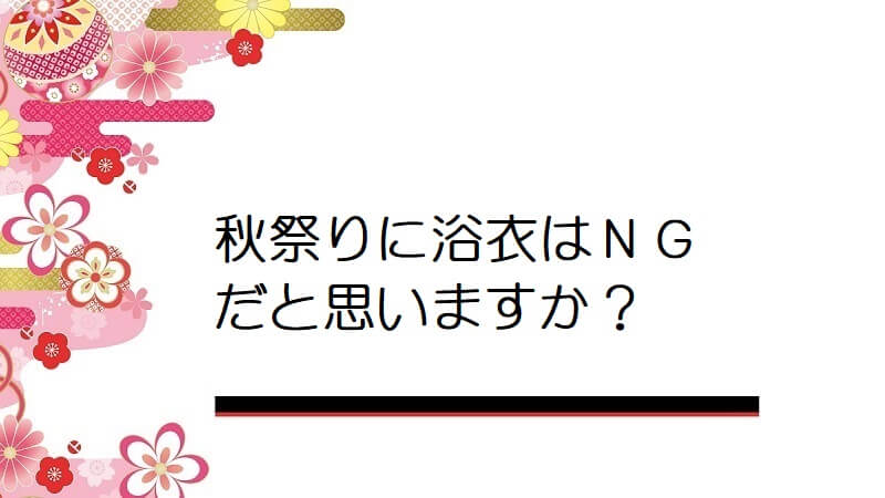 秋祭りに浴衣はＮＧだと思いますか？