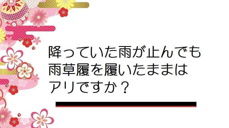 降っていた雨が止んでも雨草履を履いたままはアリですか？