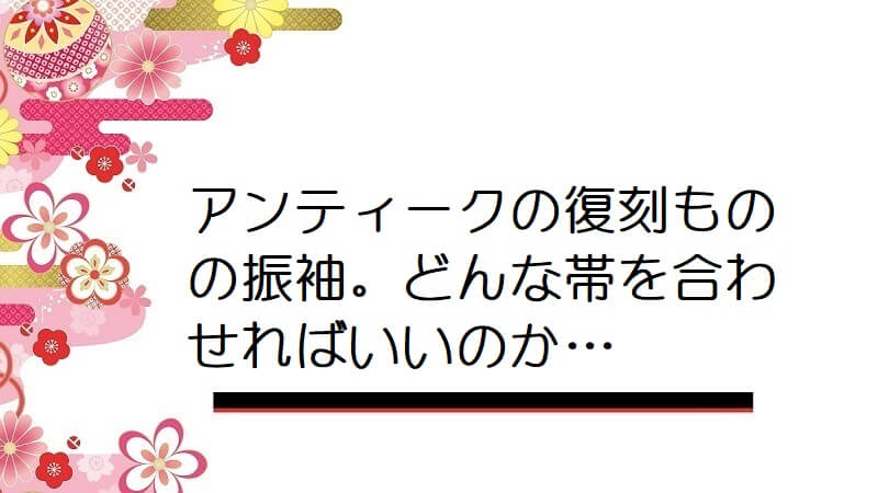 アンティークの復刻ものの振袖。どんな帯を合わせればいいのか…