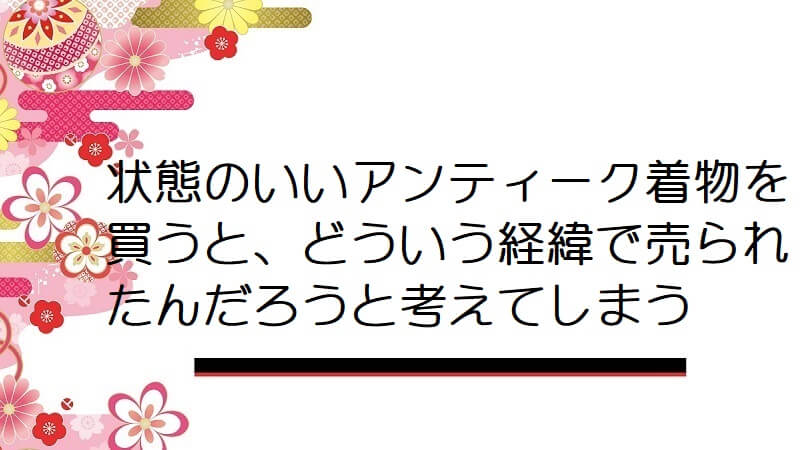 状態のいいアンティーク着物を買うと、これはどういう経緯で売られたんだろうと考えてしまう