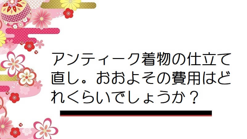 アンティーク着物の仕立て直し。おおよその費用はどれくらいでしょうか？