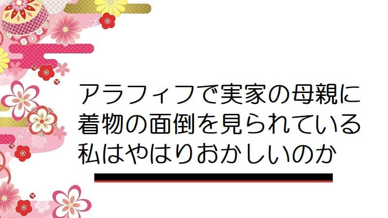 アラフィフで実家の母親に着物の面倒を見られている私はやはりおかしいのか