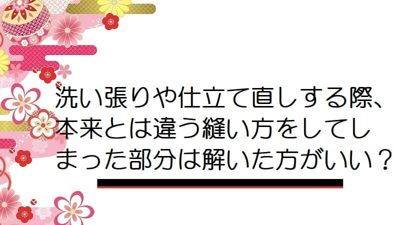 洗い張りや仕立て直しする際、本来とは違う縫い方をしてしまった部分は解いた方がいい？