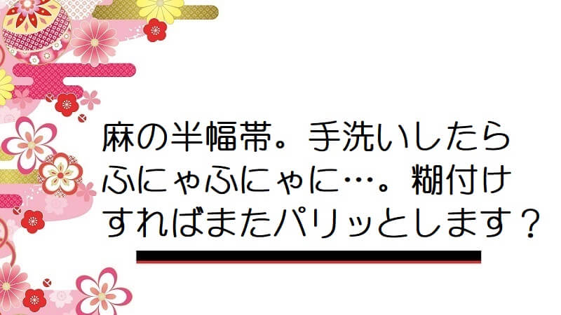 麻の半幅帯。手洗いしたらふにゃふにゃに…。糊付けすればまたパリッとします？