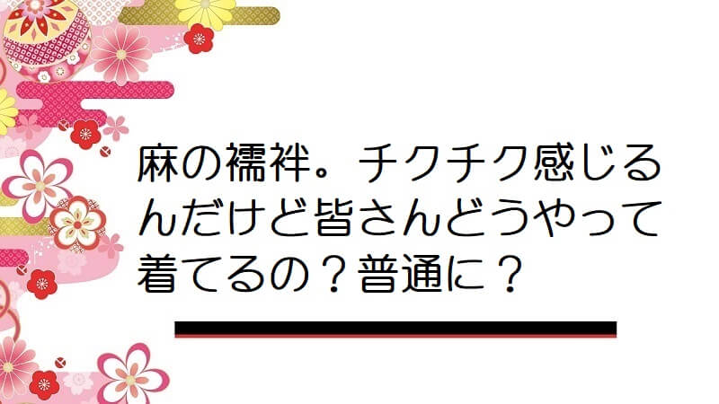 麻の襦袢。チクチク感じるんだけど皆さんどうやって着てるの？普通に？