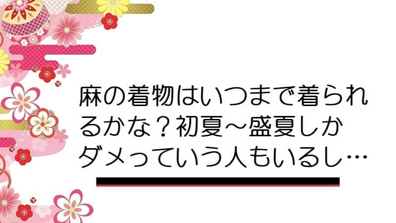 麻の着物はいつまで着られるかな？初夏〜盛夏しかダメっていう人もいるし…