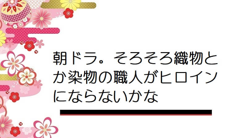 朝ドラ。そろそろ織物とか染物の職人がヒロインにならないかな