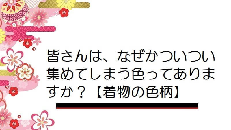 皆さんは、なぜかついつい集めてしまう色ってありますか？【着物の色柄】