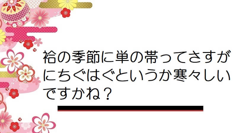 袷の季節に単の帯ってさすがにちぐはぐというか寒々しいですかね？