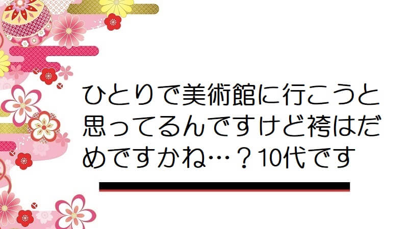 ひとりで美術館に行こうと思ってるんですけど袴はだめですかね…？10代です