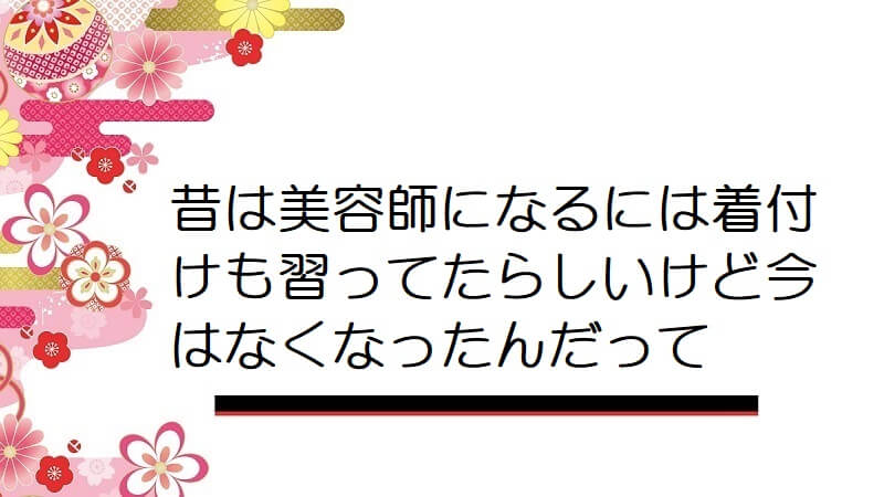 昔は美容師になるには着付けも習ってたらしいけど今はなくなったんだって