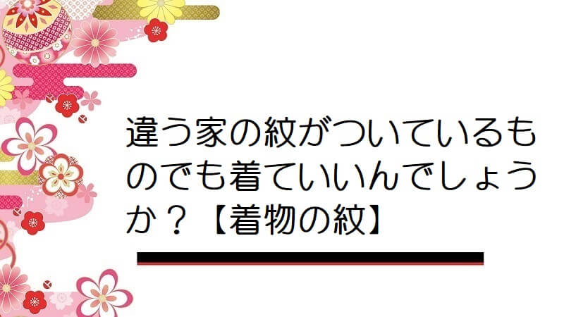 違う家の紋がついているものでも着ていいんでしょうか？【着物の紋】