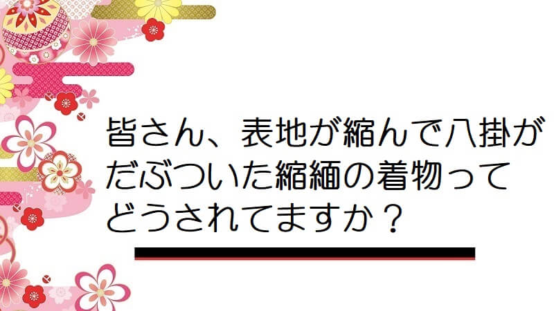 皆さん、表地が縮んで八掛がだぶついた縮緬の着物ってどうされてますか？