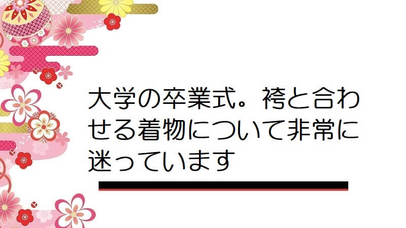 大学の卒業式。袴と合わせる着物について非常に迷っています