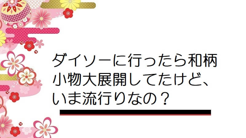 ダイソーに行ったら和柄小物大展開してたけど、いま流行りなの？