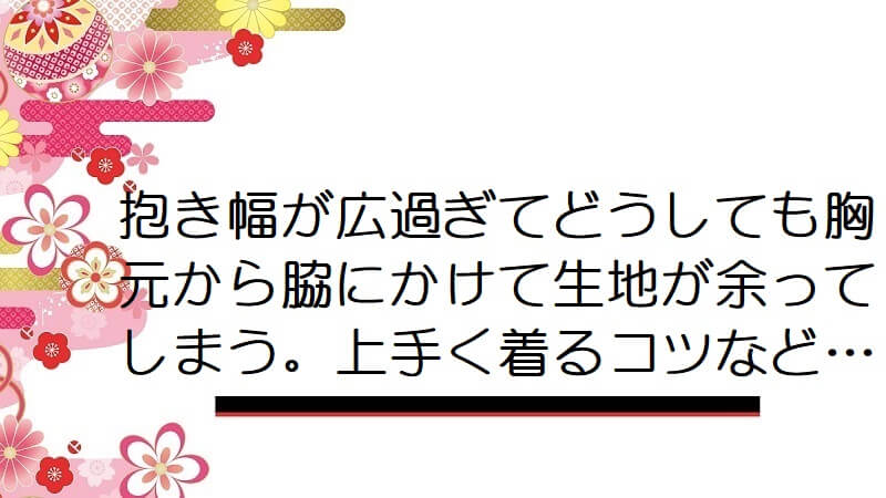 抱き幅が広過ぎてどうしても胸元から脇にかけて生地が余ってしまう。上手く着るコツなど…