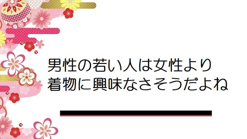 男性の若い人は女性より着物に興味なさそうだよね