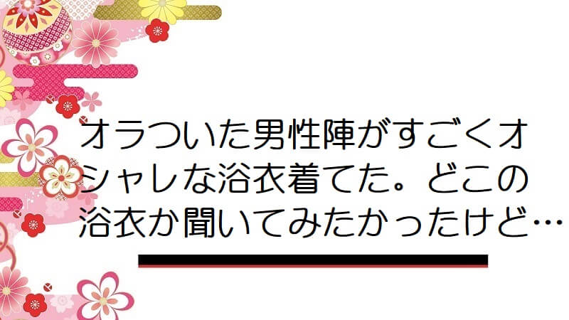 オラついた男性陣がすごくオシャレな浴衣着てた。どこの浴衣か聞いてみたかったけど…