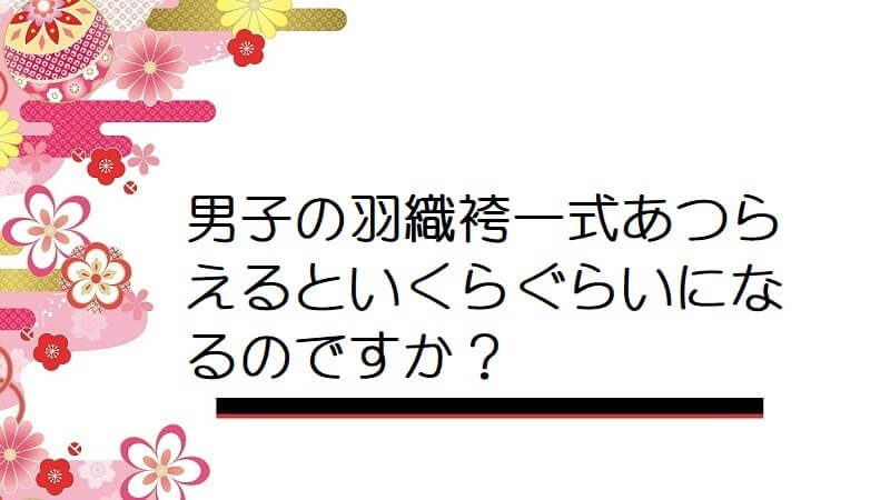 男子の羽織袴一式あつらえるといくらぐらいになるのですか？