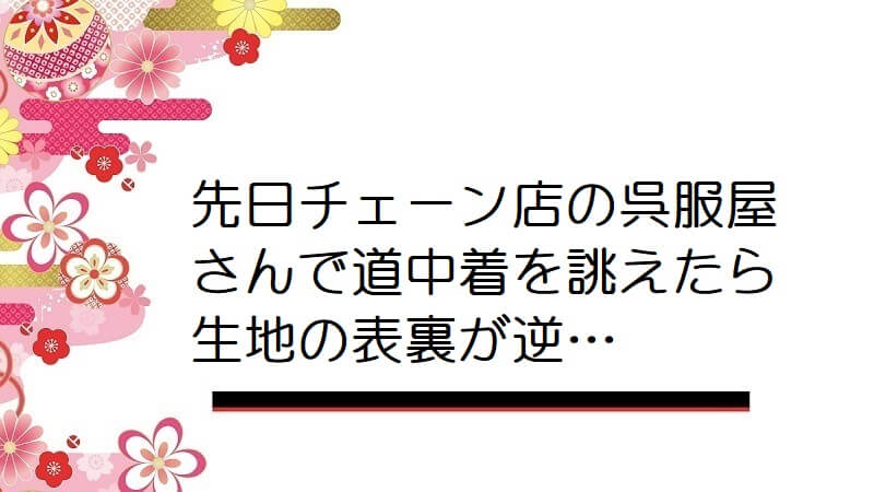 先日チェーン店の呉服屋さんで道中着を誂えたら生地の表裏が逆…