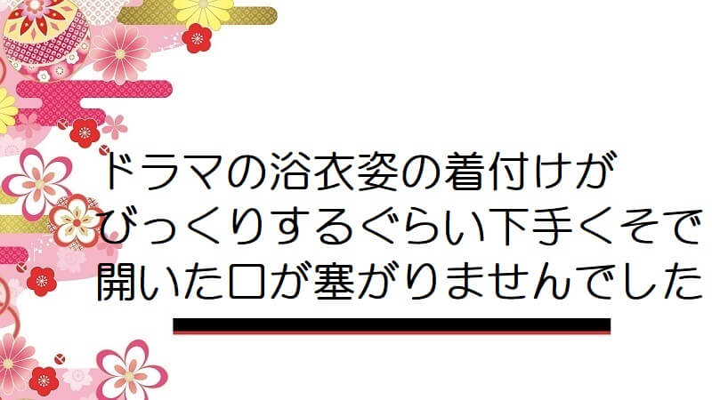 ドラマの浴衣姿の着付けがびっくりするぐらい下手くそで開いた口が塞がりませんでした