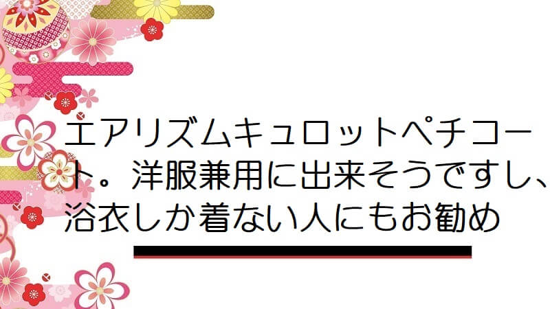 エアリズムキュロットペチコート。洋服兼用に出来そうですし、浴衣しか着ない人にもお勧め