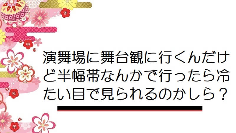 演舞場に舞台観に行くんだけど半幅帯なんかで行ったら冷たい目で見られるのかしら？