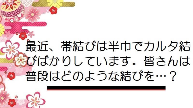 最近、帯結びは半巾でカルタ結びばかりしています。皆さんは普段はどのような結びを…？