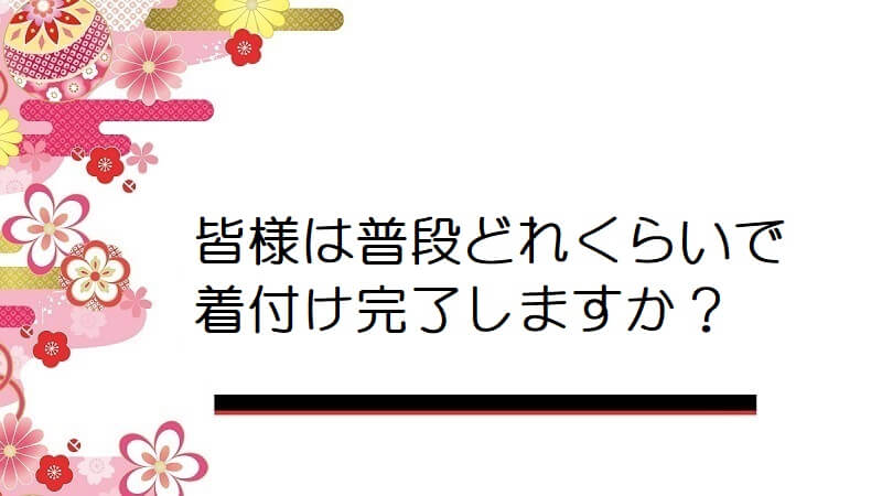 皆様は普段どれくらいで着付け完了しますか？